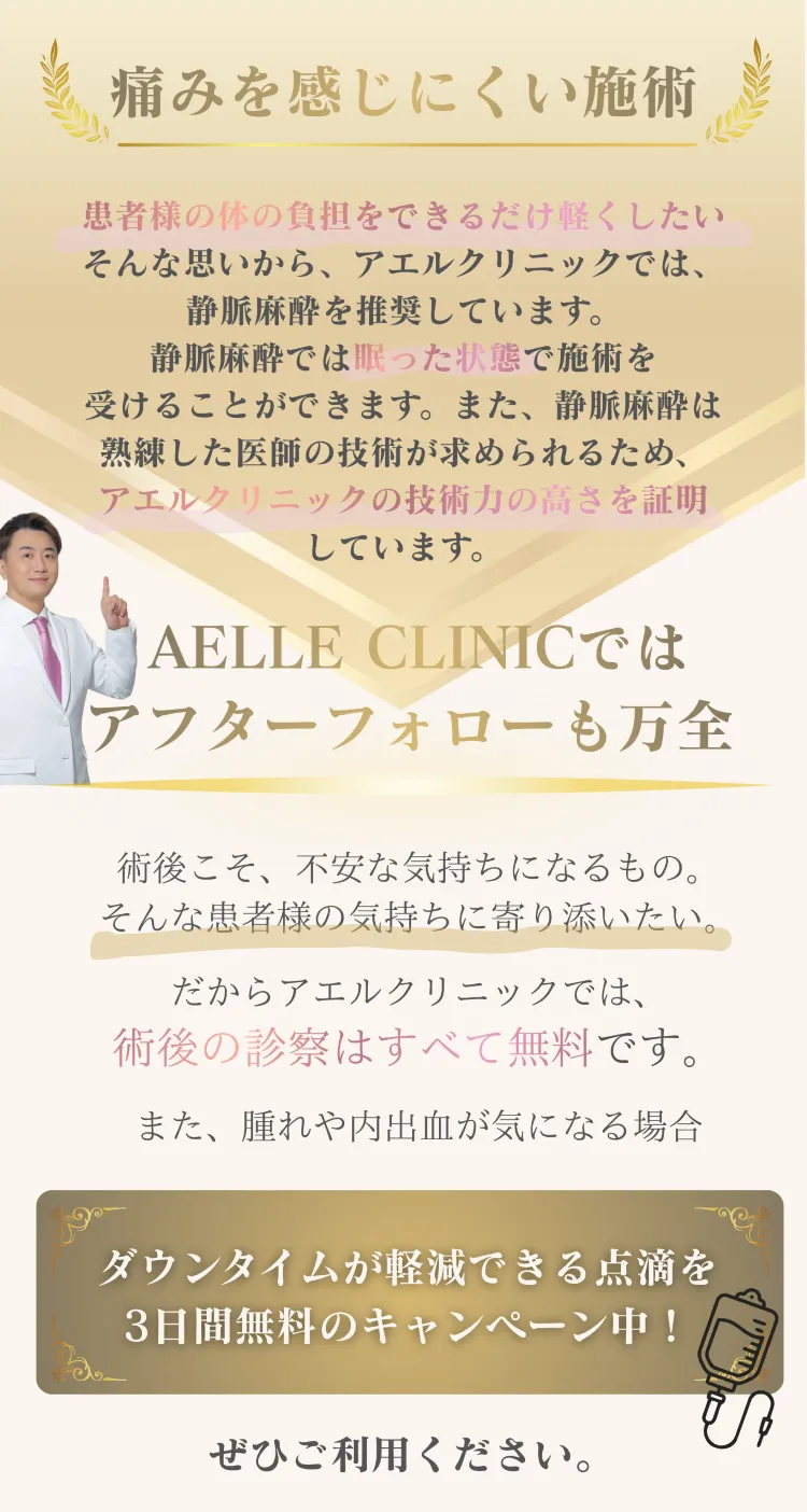 痛みを感じにくい施術 — 静脈麻酔で眠った状態のまま治療 / アフターフォローも万全、術後診察はすべて無料、ダウンタイム軽減点滴3日間無料キャンペーン中